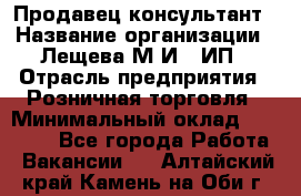 Продавец-консультант › Название организации ­ Лещева М.И., ИП › Отрасль предприятия ­ Розничная торговля › Минимальный оклад ­ 15 000 - Все города Работа » Вакансии   . Алтайский край,Камень-на-Оби г.